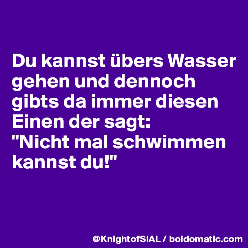 

Du kannst übers Wasser gehen und dennoch gibts da immer diesen Einen der sagt:
"Nicht mal schwimmen kannst du!"

