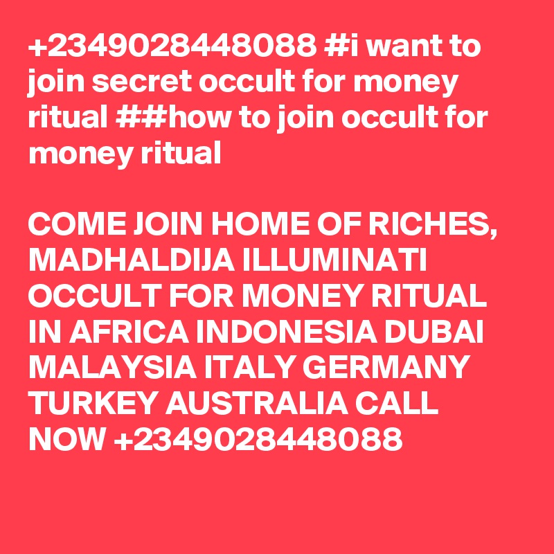+2349028448088 #i want to join secret occult for money ritual ##how to join occult for money ritual

COME JOIN HOME OF RICHES, MADHALDIJA ILLUMINATI OCCULT FOR MONEY RITUAL IN AFRICA INDONESIA DUBAI MALAYSIA ITALY GERMANY TURKEY AUSTRALIA CALL NOW +2349028448088
