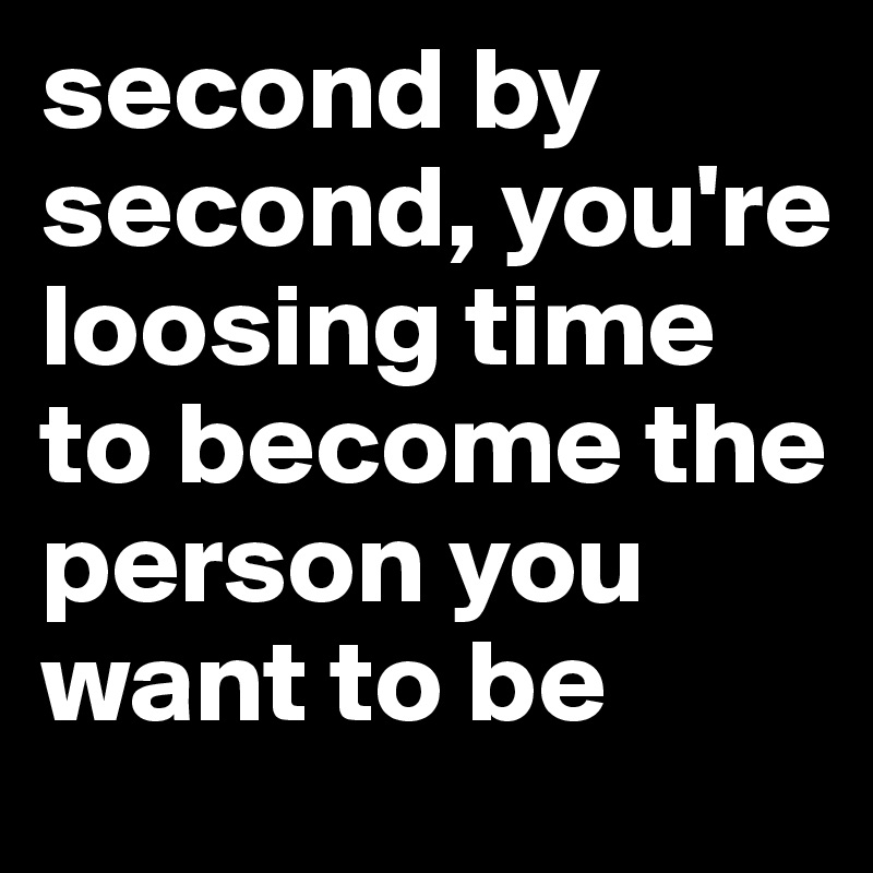 second by second, you're loosing time to become the person you want to be
