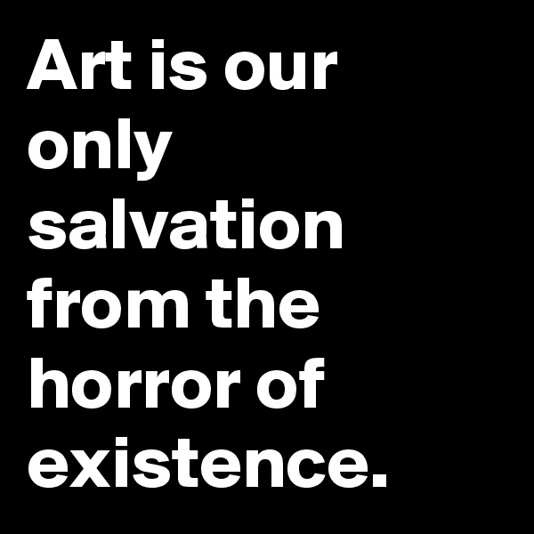 Art is our only salvation from the horror of existence.