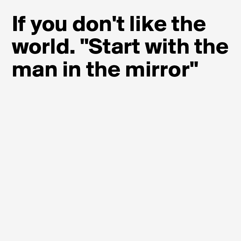 If you don't like the world. "Start with the man in the mirror"





