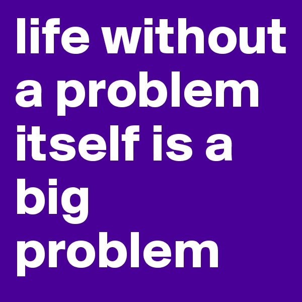 life without a problem itself is a big problem