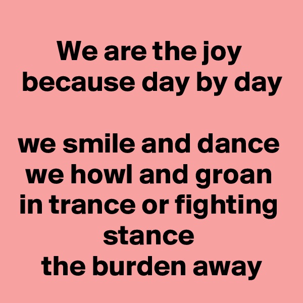 We are the joy
 because day by day 
we smile and dance
we howl and groan in trance or fighting stance
 the burden away