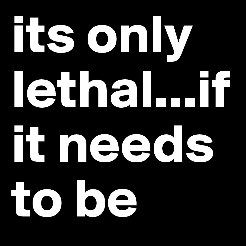 its only lethal...if it needs to be 