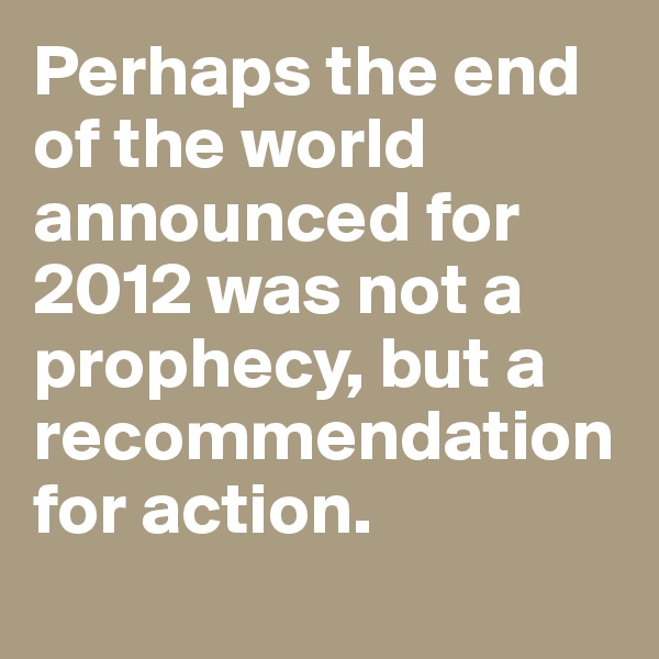 Perhaps the end of the world announced for 2012 was not a prophecy, but a recommendation for action.
