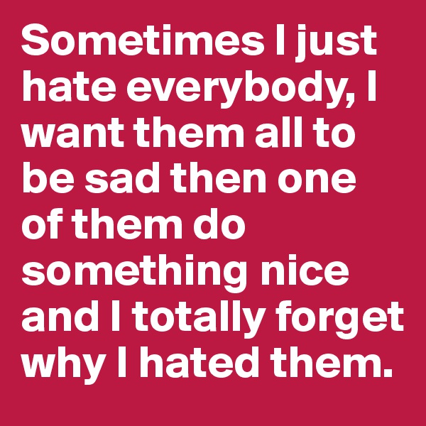 Sometimes I just hate everybody, I want them all to be sad then one of them do something nice and I totally forget why I hated them.