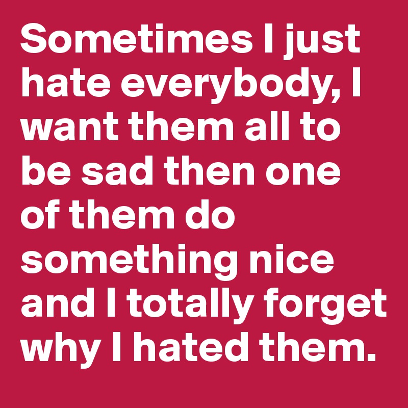 Sometimes I just hate everybody, I want them all to be sad then one of them do something nice and I totally forget why I hated them.