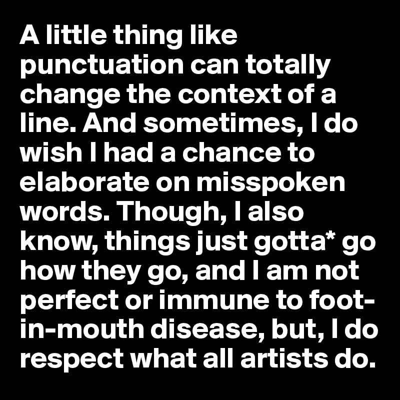 A little thing like punctuation can totally change the context of a line. And sometimes, I do wish I had a chance to elaborate on misspoken words. Though, I also know, things just gotta* go how they go, and I am not perfect or immune to foot-in-mouth disease, but, I do
respect what all artists do.