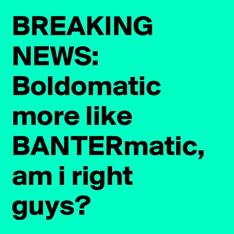 BREAKING NEWS:
Boldomatic more like BANTERmatic, am i right guys?