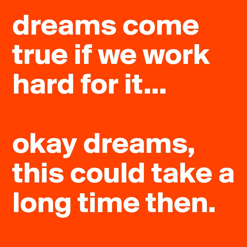 dreams come true if we work hard for it...

okay dreams, this could take a long time then.