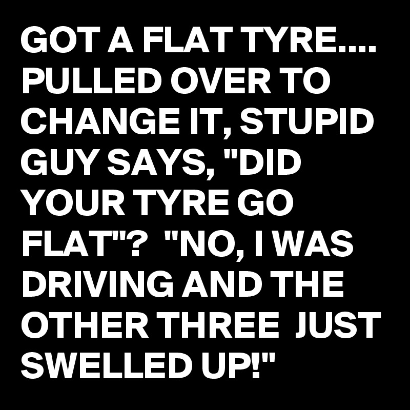 GOT A FLAT TYRE.... PULLED OVER TO CHANGE IT, STUPID GUY SAYS, "DID YOUR TYRE GO FLAT"?  "NO, I WAS DRIVING AND THE OTHER THREE  JUST SWELLED UP!" 