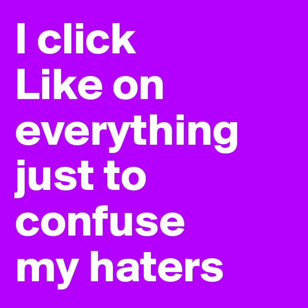 I click 
Like on 
everything 
just to 
confuse 
my haters