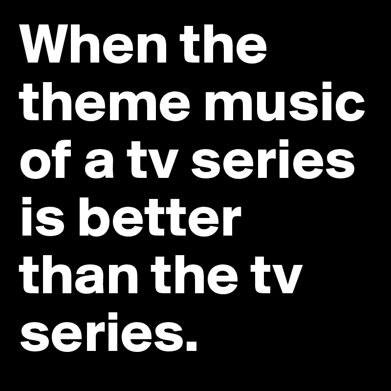 When the theme music of a tv series is better than the tv series.