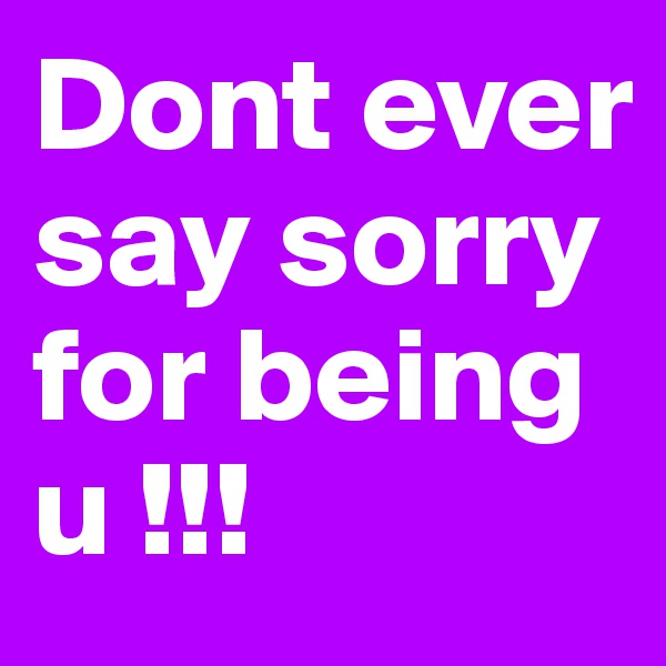 Dont ever say sorry for being u !!!