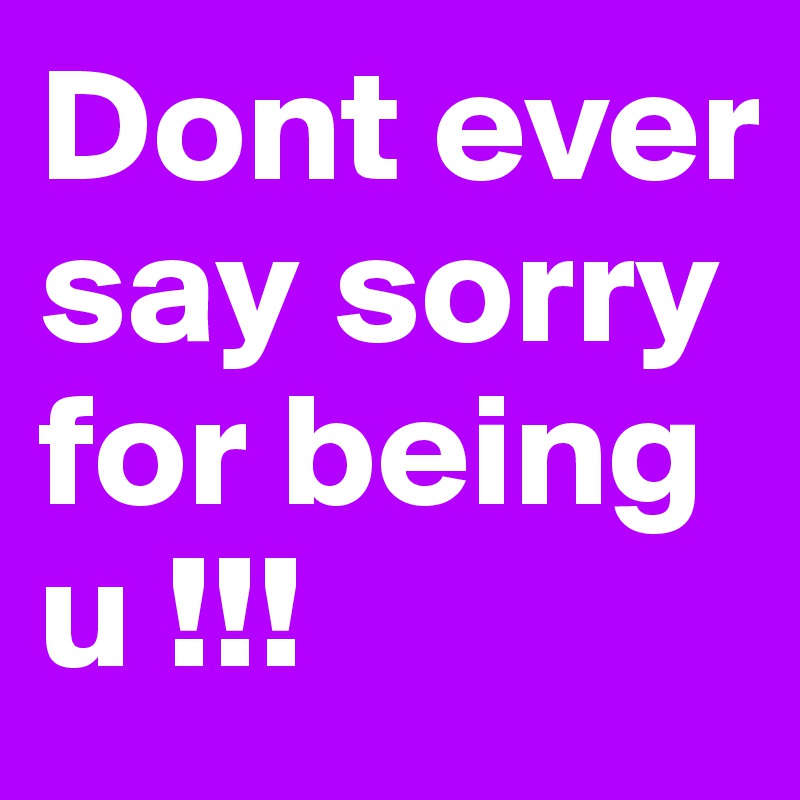 Dont ever say sorry for being u !!!