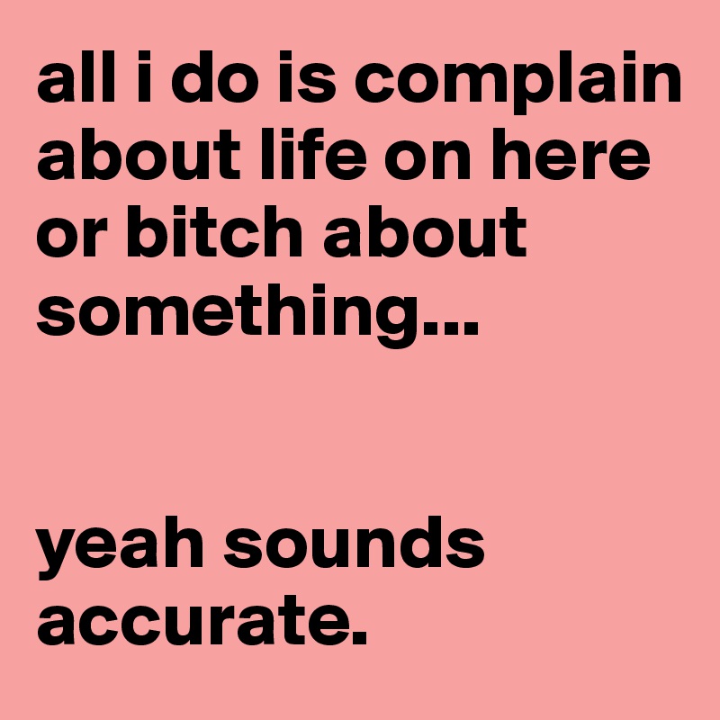all i do is complain about life on here or bitch about something...


yeah sounds accurate.