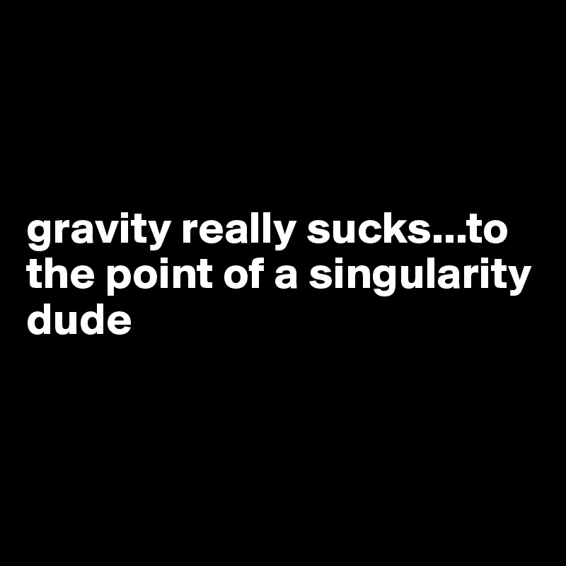 



gravity really sucks...to the point of a singularity dude



