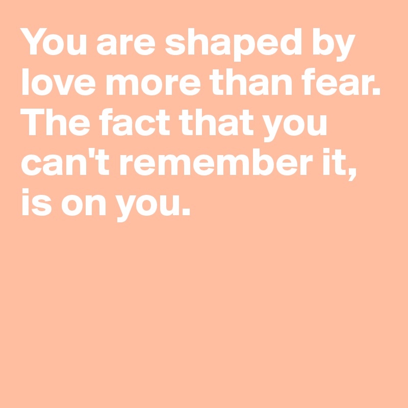 You are shaped by love more than fear. The fact that you can't remember it, is on you. 




