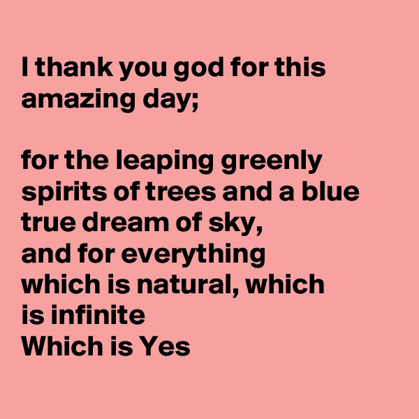 
I thank you god for this amazing day;

for the leaping greenly spirits of trees and a blue true dream of sky,
and for everything
which is natural, which
is infinite 
Which is Yes
