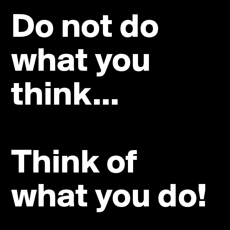 Do not do what you think...

Think of what you do!