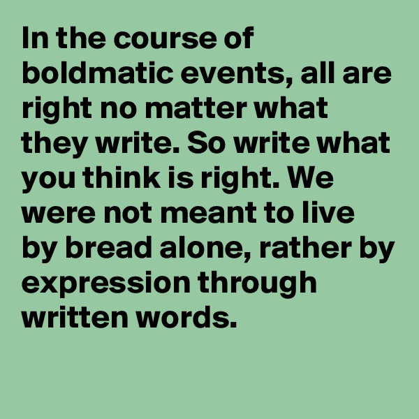 In the course of boldmatic events, all are right no matter what they write. So write what you think is right. We were not meant to live by bread alone, rather by expression through written words.
