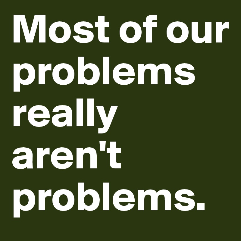 Most of our problems really aren't problems.