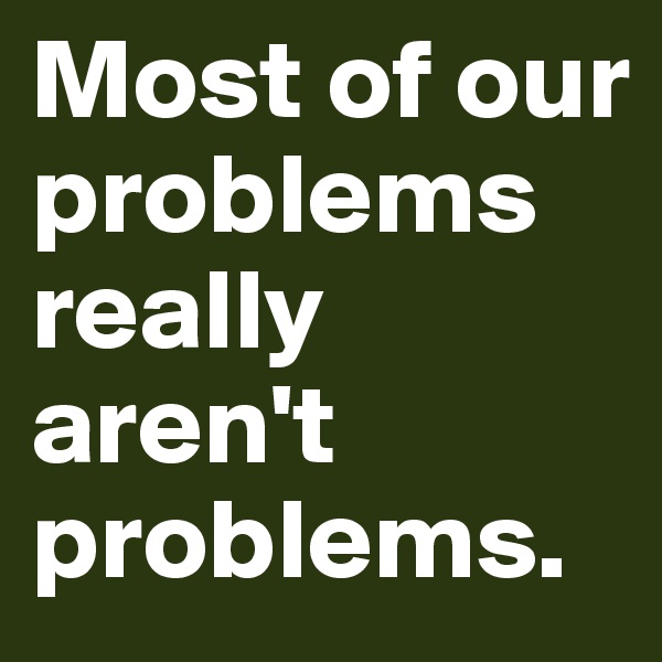 Most of our problems really aren't problems.
