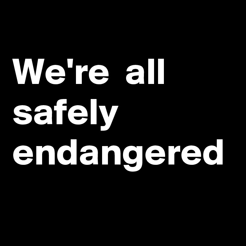 
We're  all safely endangered