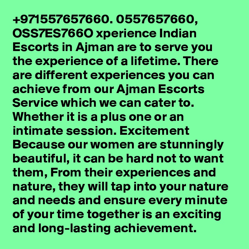 +971557657660. 0557657660, OSS7ES766O xperience Indian Escorts in Ajman are to serve you the experience of a lifetime. There are different experiences you can achieve from our Ajman Escorts Service which we can cater to. Whether it is a plus one or an intimate session. Excitement Because our women are stunningly beautiful, it can be hard not to want them, From their experiences and nature, they will tap into your nature and needs and ensure every minute of your time together is an exciting and long-lasting achievement.