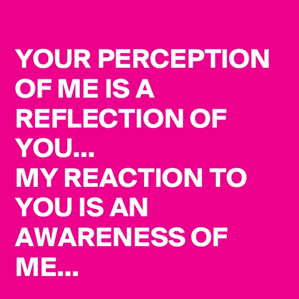 
YOUR PERCEPTION OF ME IS A REFLECTION OF YOU...
MY REACTION TO YOU IS AN AWARENESS OF ME...