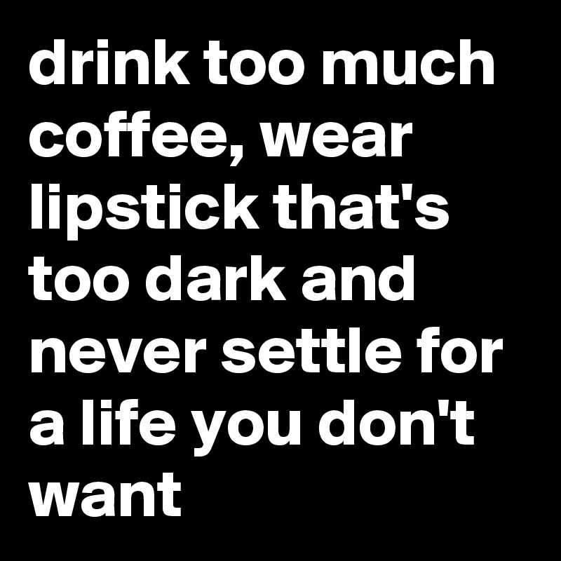 drink too much coffee, wear lipstick that's too dark and never settle for a life you don't want