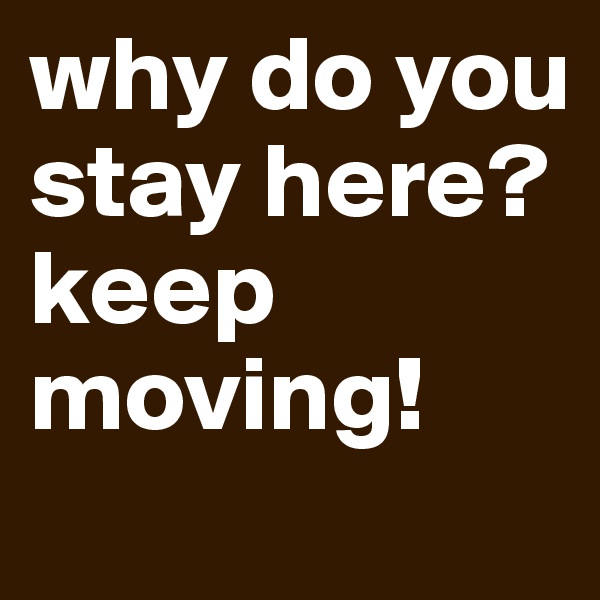 why do you stay here?
keep moving!