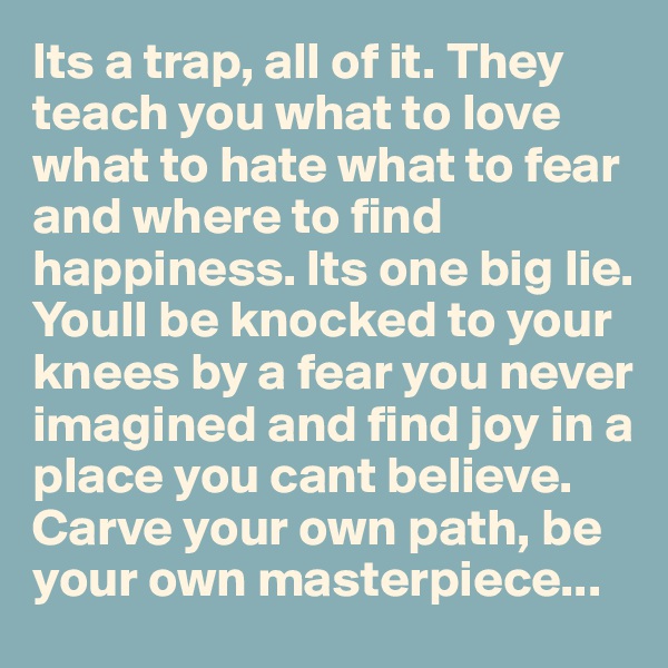Its a trap, all of it. They teach you what to love what to hate what to fear and where to find happiness. Its one big lie. Youll be knocked to your knees by a fear you never imagined and find joy in a place you cant believe. Carve your own path, be your own masterpiece...