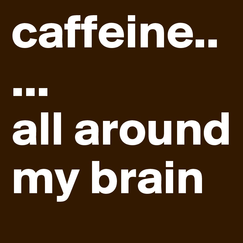 caffeine.. ...
all around my brain