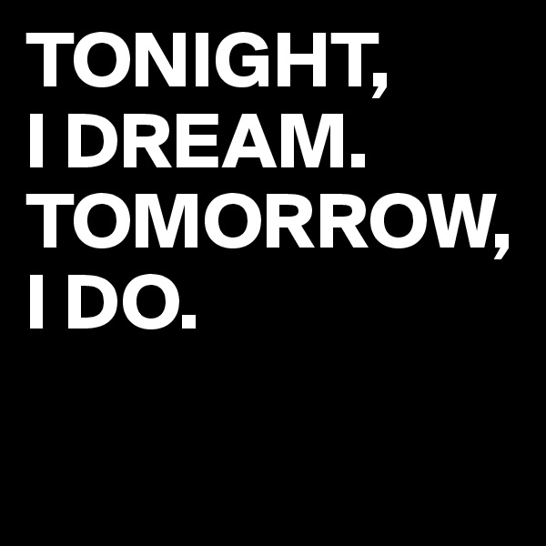 TONIGHT, 
I DREAM.
TOMORROW, I DO.

