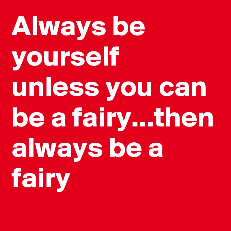 Always be yourself unless you can be a fairy...then always be a fairy