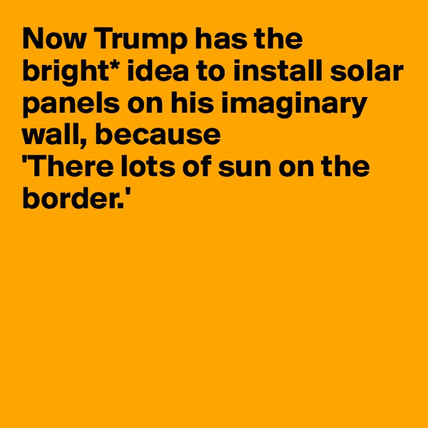 Now Trump has the bright* idea to install solar panels on his imaginary wall, because 
'There lots of sun on the border.'





