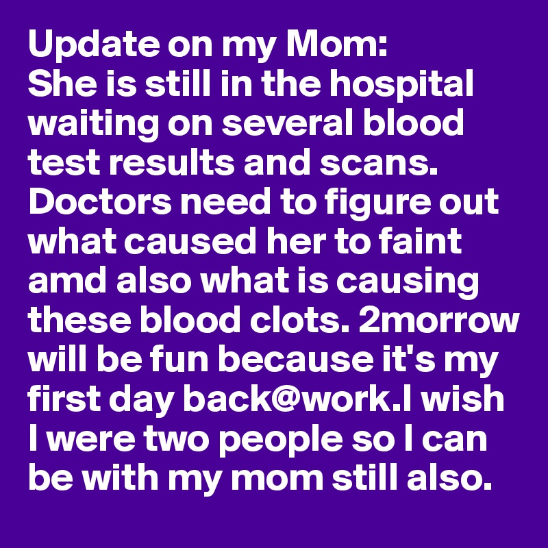 Update on my Mom:
She is still in the hospital waiting on several blood test results and scans. 
Doctors need to figure out what caused her to faint amd also what is causing these blood clots. 2morrow will be fun because it's my first day back@work.I wish I were two people so I can be with my mom still also. 