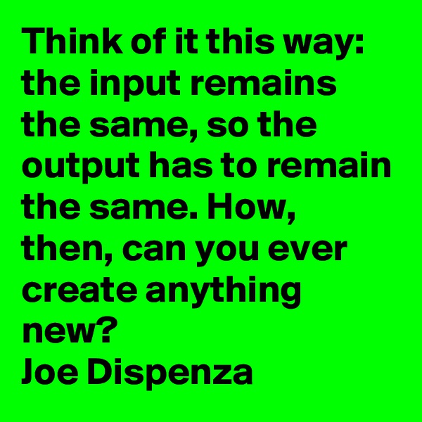 Think of it this way: the input remains the same, so the output has to remain the same. How, then, can you ever create anything new?
Joe Dispenza