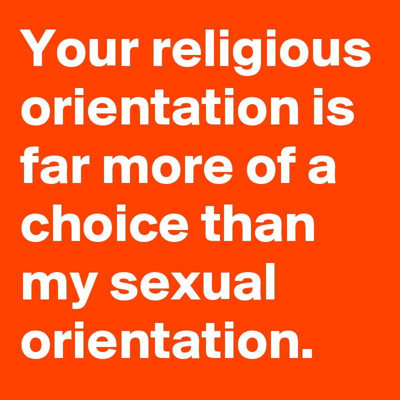Your religious orientation is far more of a choice than my sexual orientation.
