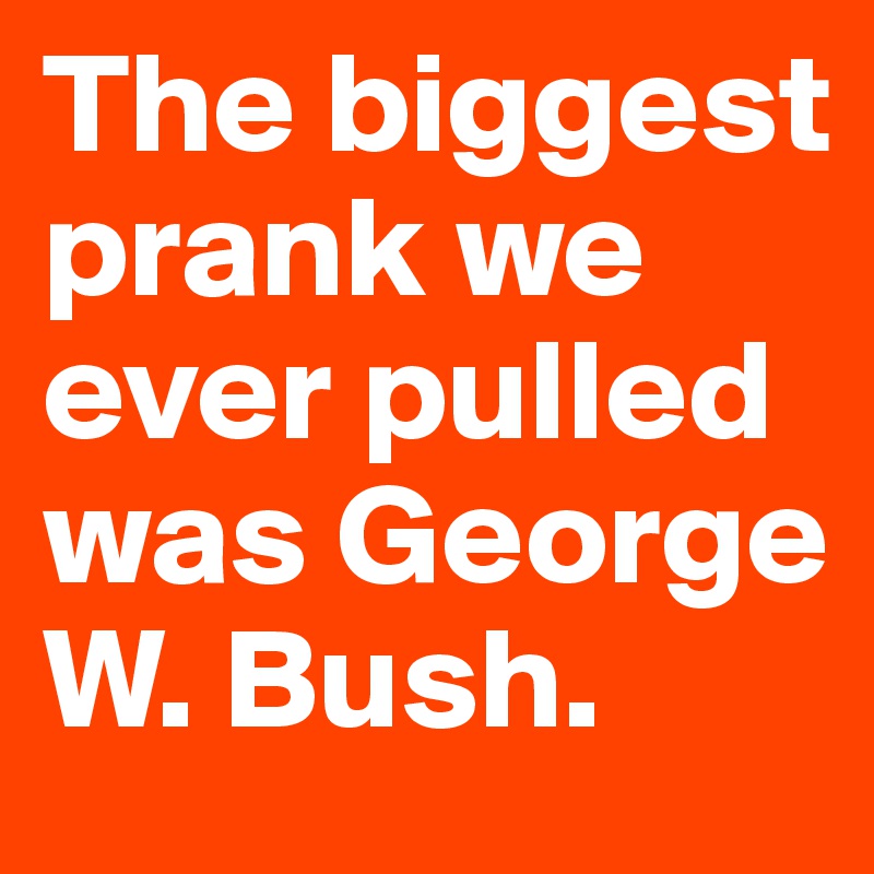 The biggest prank we ever pulled was George W. Bush.