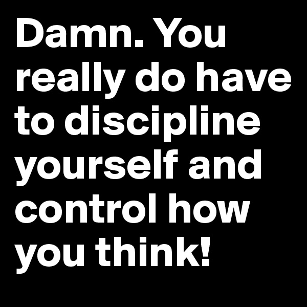 Damn. You really do have to discipline yourself and control how you think!
