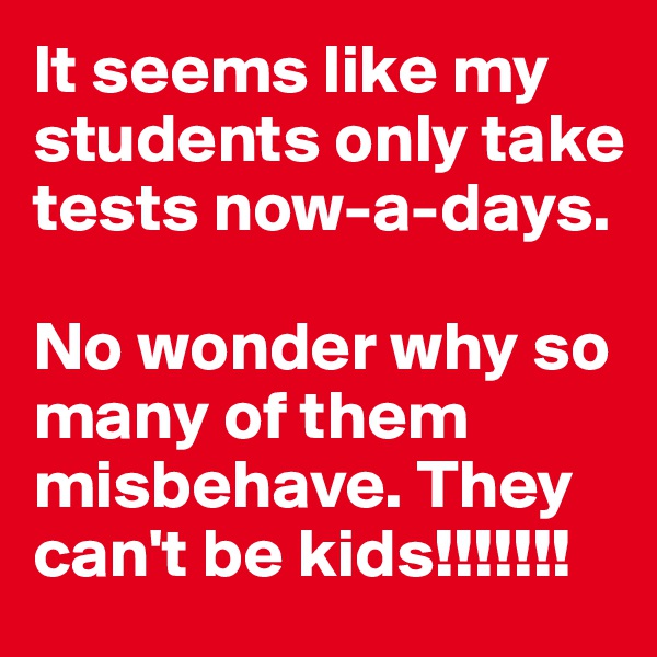 It seems like my students only take  tests now-a-days. 

No wonder why so many of them misbehave. They can't be kids!!!!!!!