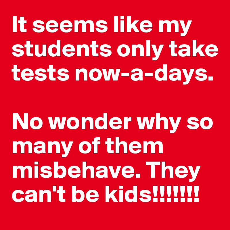 It seems like my students only take  tests now-a-days. 

No wonder why so many of them misbehave. They can't be kids!!!!!!!