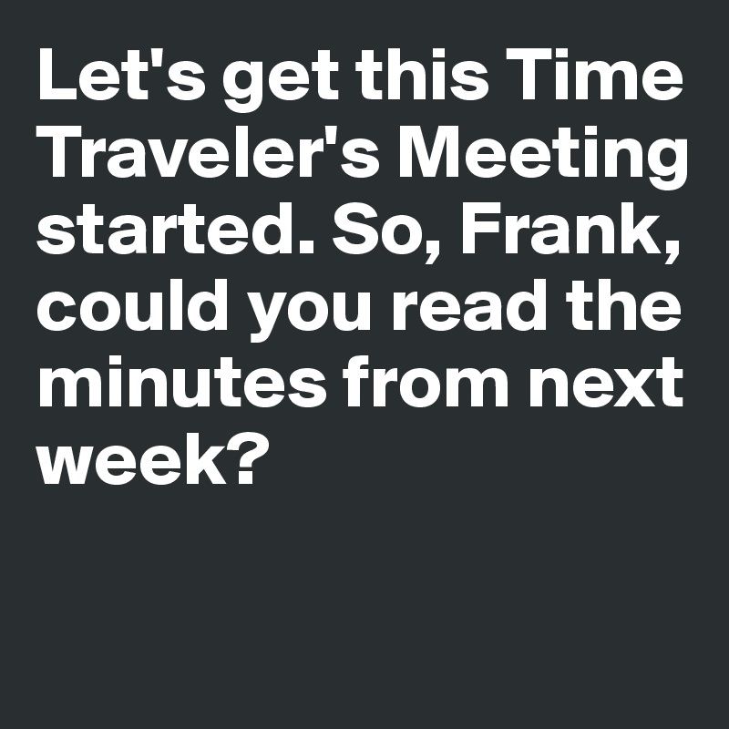 Let's get this Time Traveler's Meeting started. So, Frank,
could you read the minutes from next week?

