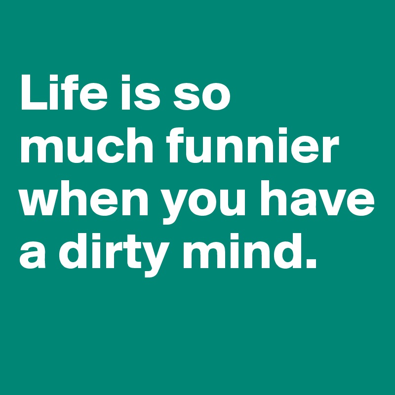 
Life is so much funnier when you have a dirty mind. 
