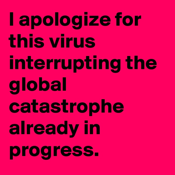 I apologize for this virus interrupting the global catastrophe already in progress.