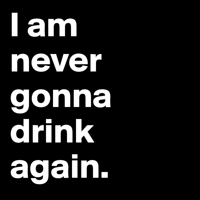 I am 
never gonna drink again.