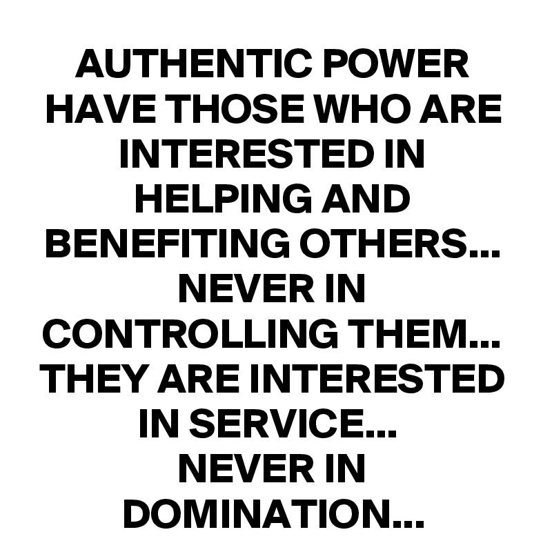 AUTHENTIC POWER HAVE THOSE WHO ARE INTERESTED IN HELPING AND BENEFITING OTHERS...
NEVER IN CONTROLLING THEM...
THEY ARE INTERESTED IN SERVICE... 
NEVER IN DOMINATION...