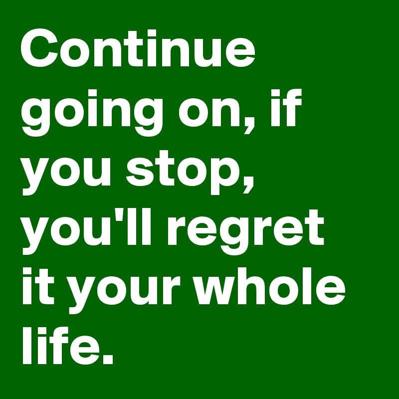 Continue going on, if you stop, you'll regret it your whole life. 